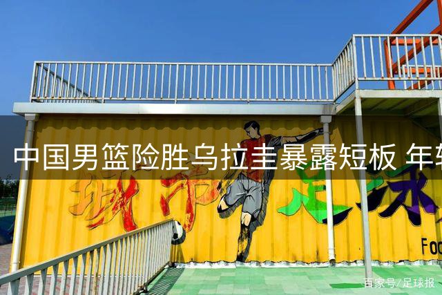 中国男篮险胜乌拉圭暴露短板 年轻球员亮相机遇与挑战并存