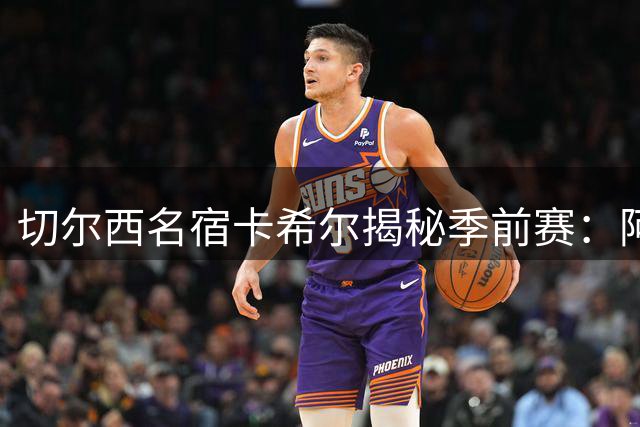 切尔西名宿卡希尔揭秘季前赛：阿隆索与球员的双向考验正在上演