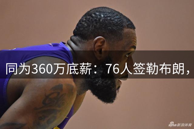 同为360万底薪：76人签勒布朗，湖人只能签卢尼