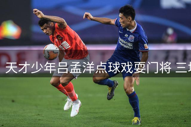 天才少年吕孟洋点球戏耍门将 三场造三球展现核心价值