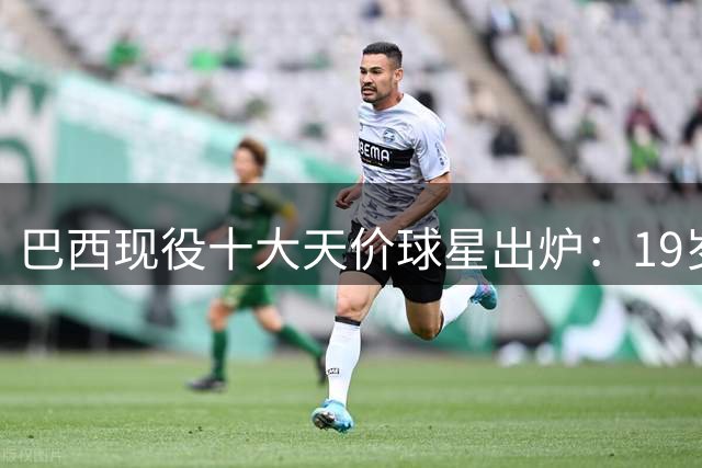 巴西现役十大天价球星出炉：19岁金童身价飙升引瞩目