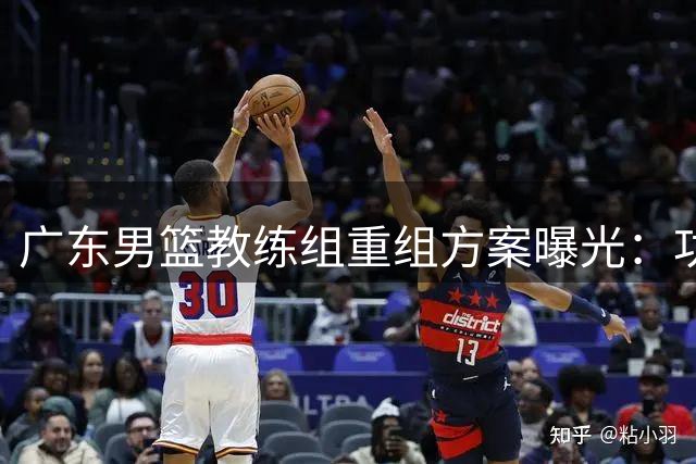 广东男篮教练组重组方案曝光：功勋老将+外籍主帅打造新体系