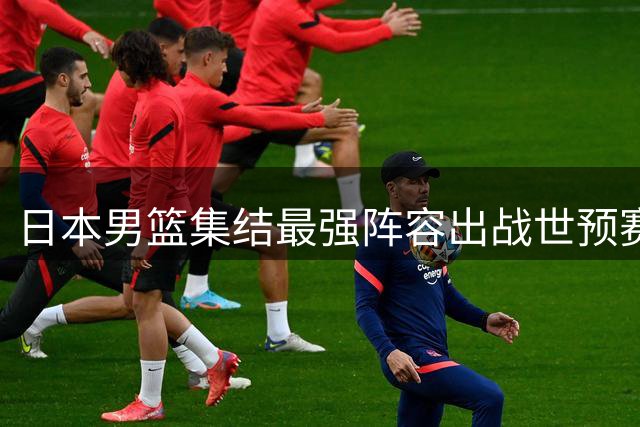 日本男篮集结最强阵容出战世预赛 中日篮球暗战再引关注