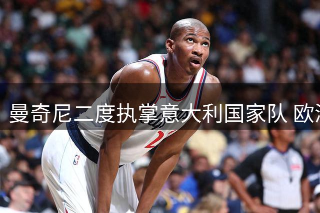 曼奇尼二度执掌意大利国家队 欧洲杯功勋教头能否重振蓝衣军团？