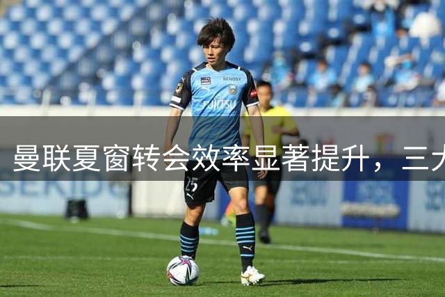 曼联夏窗转会效率显著提升，三大签约开启重建新篇章