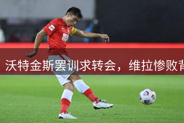 沃特金斯罢训求转会，维拉惨败背后暗藏风波