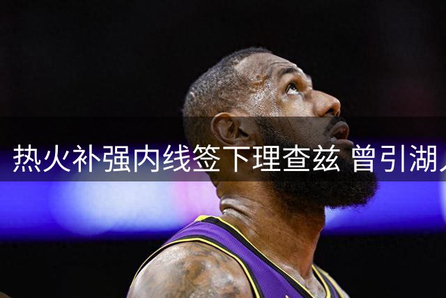 热火补强内线签下理查兹 曾引湖人尼克斯争夺