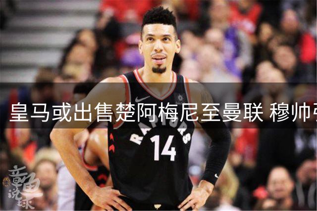 皇马或出售楚阿梅尼至曼联 穆帅引援计划瞄准曼城核心罗德里