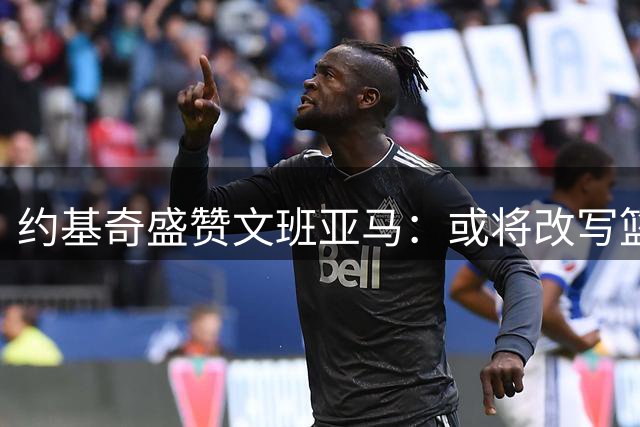 约基奇盛赞文班亚马：或将改写篮球历史的超凡天赋