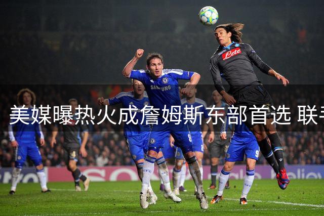 美媒曝热火成詹姆斯东部首选 联手字母哥或重塑争冠格局