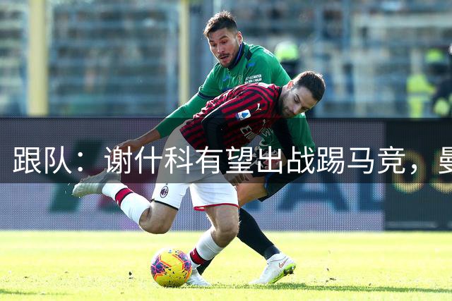 跟队：谢什科有望出战踢马竞，曼联也计划引进轮换中锋