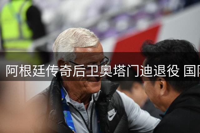 阿根廷传奇后卫奥塔门迪退役 国际足联主席盛赞其辉煌国脚生涯