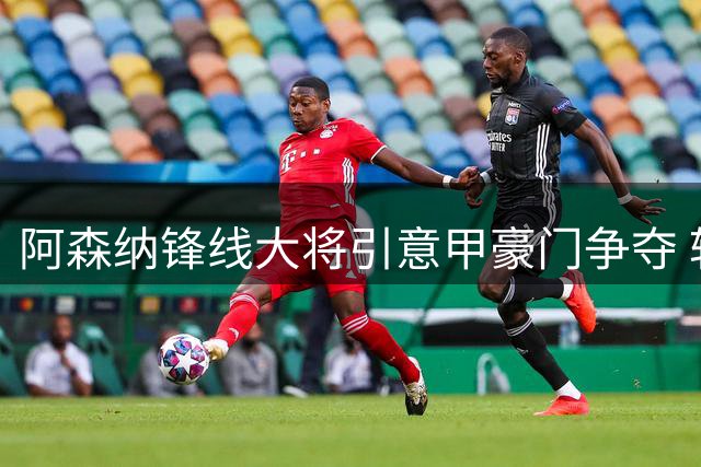 阿森纳锋线大将引意甲豪门争夺 转会谈判开启条件曝光