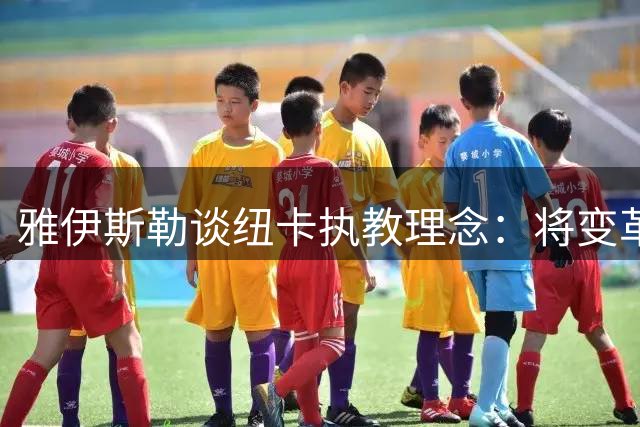 雅伊斯勒谈纽卡执教理念：将变革视为机遇