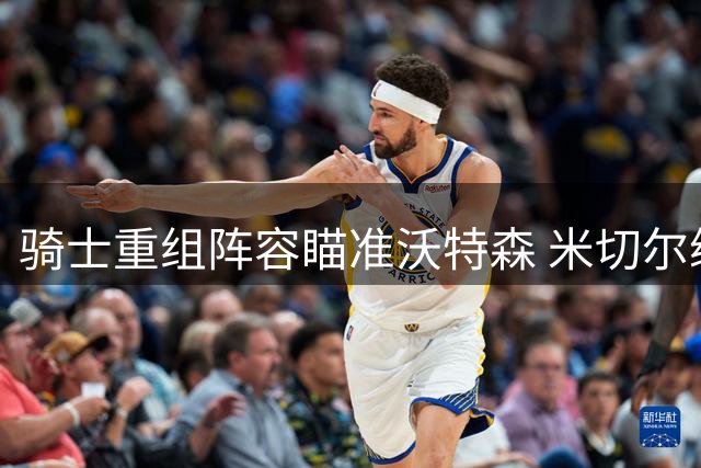骑士重组阵容瞄准沃特森 米切尔续约后交易风暴来袭