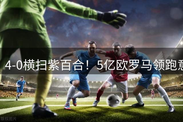 4-0横扫紫百合！5亿欧罗马领跑意甲3榜单：迪巴拉3助攻 新援3破门