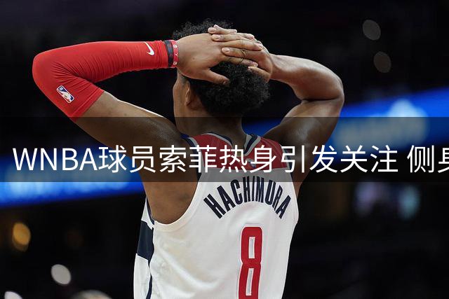 WNBA球员索菲热身引发关注 侧身调整裤子意外展露好身材