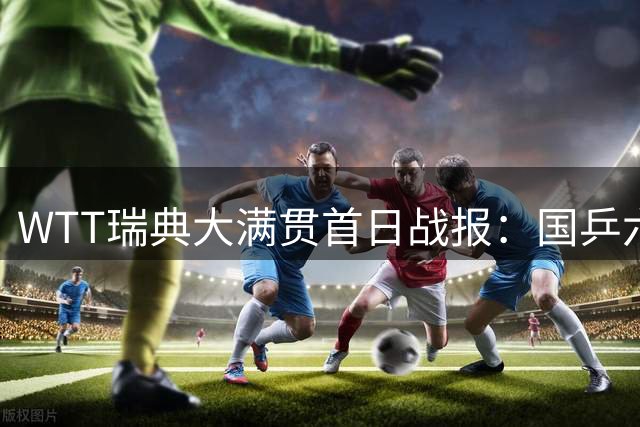WTT瑞典大满贯首日战报：国乒六将顺利闯关